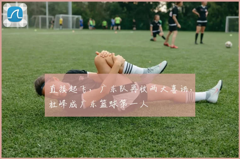 直接起飞，广东队再收两大喜讯，杜峰成广东篮球第一人