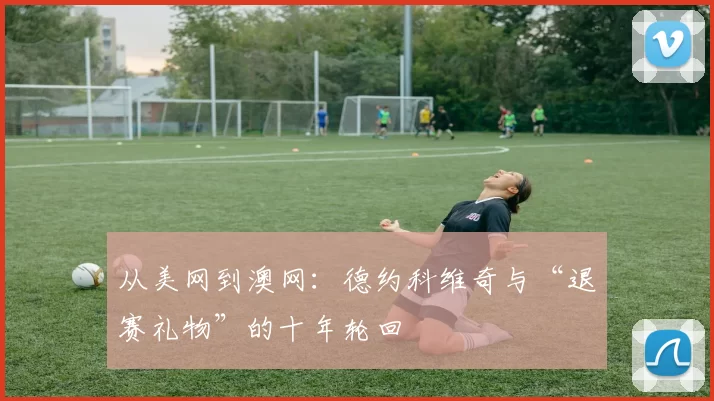 从美网到澳网：德约科维奇与“退赛礼物”的十年轮回